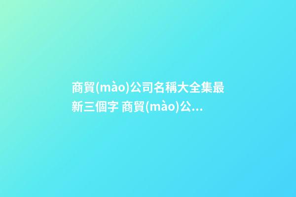商貿(mào)公司名稱大全集最新三個字 商貿(mào)公司取名字大全-第1張-公司起名-玄機派